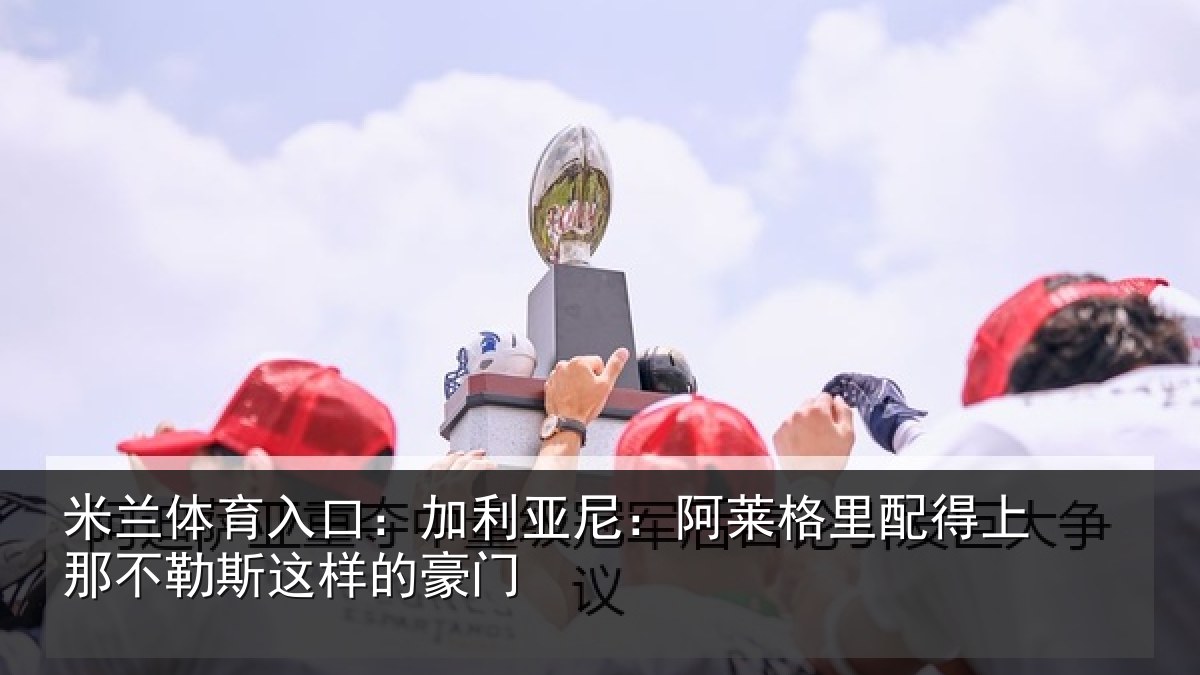 米兰体育入口：加利亚尼：阿莱格里配得上那不勒斯这样的豪门