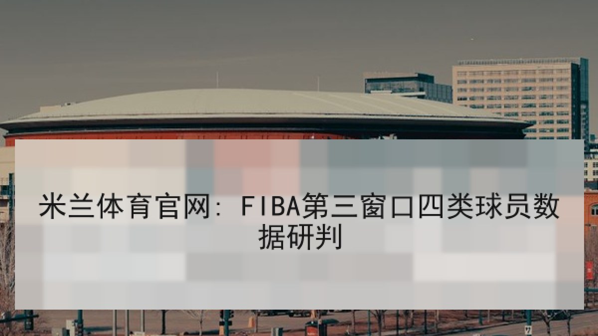 米兰体育官网: FIBA第三窗口四类球员数据研判