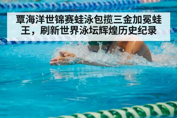 覃海洋世锦赛蛙泳包揽三金加冕蛙王,刷新世界泳坛辉煌历史纪录