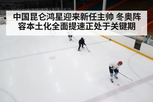 中国昆仑鸿星迎来新任主帅 冬奥阵容本土化全面提速正处于关键期